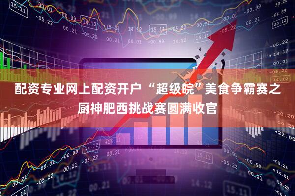 配资专业网上配资开户 “超级皖”美食争霸赛之厨神肥西挑战赛圆满收官