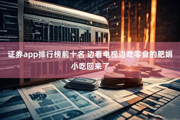 证券app排行榜前十名 边看电视边吃零食的肥娟小吃回来了