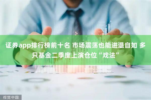 证券app排行榜前十名 市场震荡也能进退自如 多只基金二季度上演仓位“戏法”