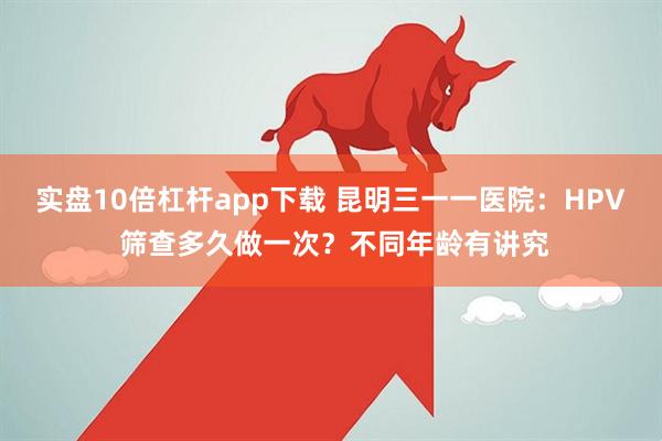 实盘10倍杠杆app下载 昆明三一一医院：HPV 筛查多久做一次？不同年龄有讲究