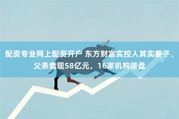 配资专业网上配资开户 东方财富实控人其实妻子、父亲套现58亿元,16家机构接盘