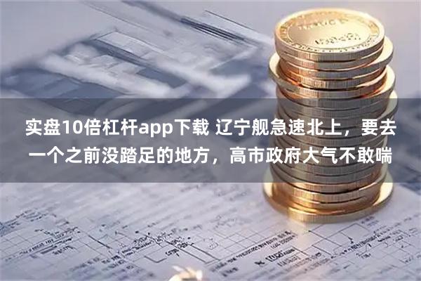 实盘10倍杠杆app下载 辽宁舰急速北上，要去一个之前没踏足的地方，高市政府大气不敢喘