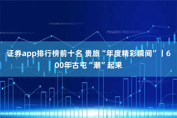 证券app排行榜前十名 贵旅“年度精彩瞬间”丨600年古屯“潮”起来