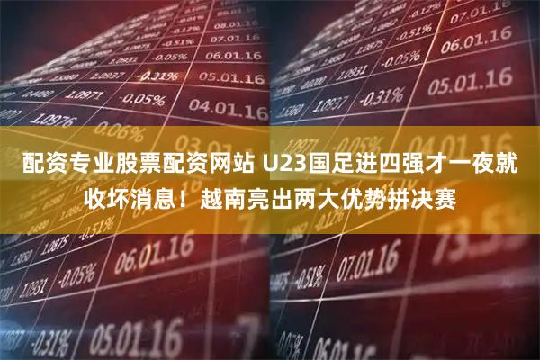 配资专业股票配资网站 U23国足进四强才一夜就收坏消息！越南亮出两大优势拼决赛