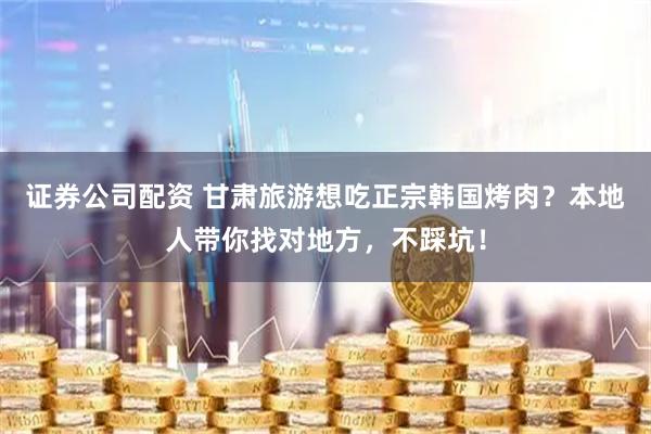 证券公司配资 甘肃旅游想吃正宗韩国烤肉？本地人带你找对地方，不踩坑！