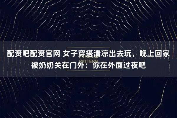 配资吧配资官网 女子穿搭清凉出去玩，晚上回家被奶奶关在门外：你在外面过夜吧