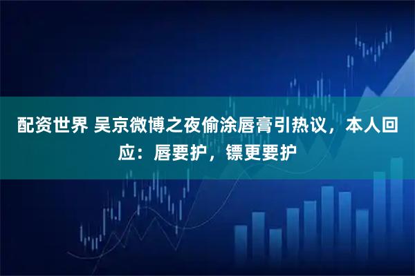 配资世界 吴京微博之夜偷涂唇膏引热议，本人回应：唇要护，镖更要护