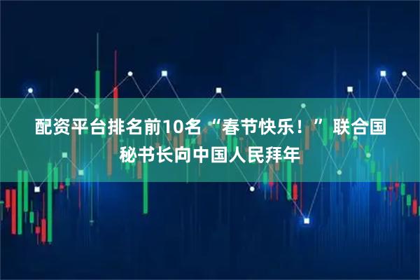 配资平台排名前10名 “春节快乐！” 联合国秘书长向中国人民拜年