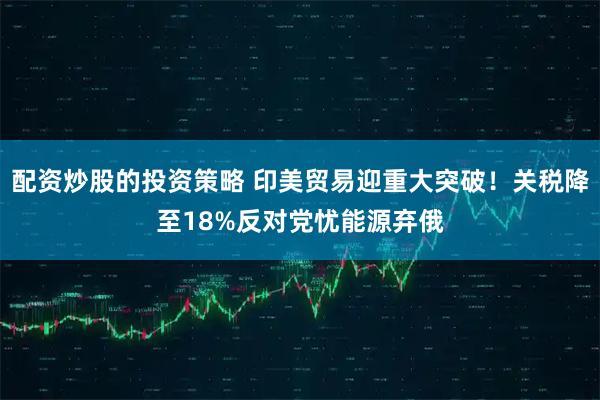 配资炒股的投资策略 印美贸易迎重大突破！关税降至18%反对党忧能源弃俄