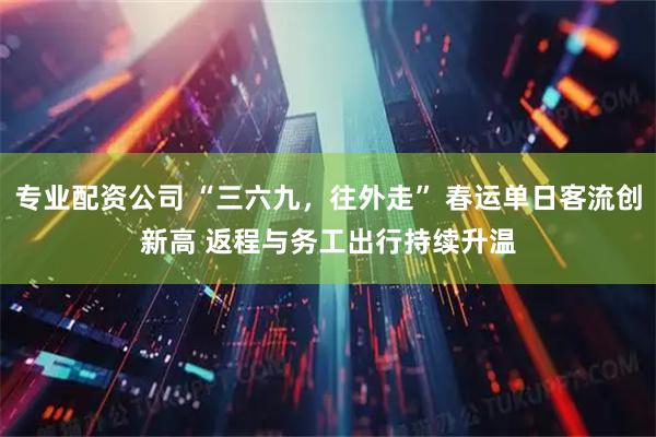 专业配资公司 “三六九，往外走” 春运单日客流创新高 返程与务工出行持续升温