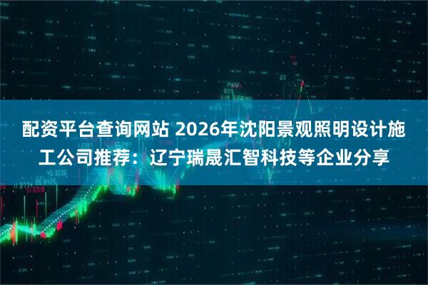 配资平台查询网站 2026年沈阳景观照明设计施工公司推荐：辽宁瑞晟汇智科技等企业分享