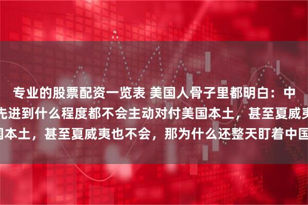 专业的股票配资一览表 美国人骨子里都明白:中国无论武器进步多快,先进到什么程度都不会主动对付美国本土,甚至夏威夷也不会,那为什么还整天盯着中国不放呢?