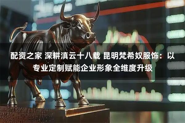 配资之家 深耕滇云十八载 昆明梵希奴服饰:以专业定制赋能企业形象全维度升级