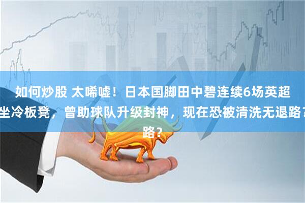如何炒股 太唏嘘！日本国脚田中碧连续6场英超坐冷板凳，曾助球队升级封神，现在恐被清洗无退路？