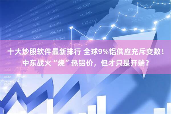 十大炒股软件最新排行 全球9%铝供应充斥变数！中东战火“烧”热铝价，但才只是开端？