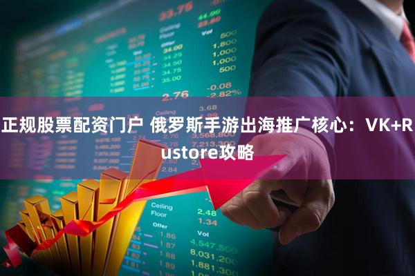 正规股票配资门户 俄罗斯手游出海推广核心:VK+Rustore攻略