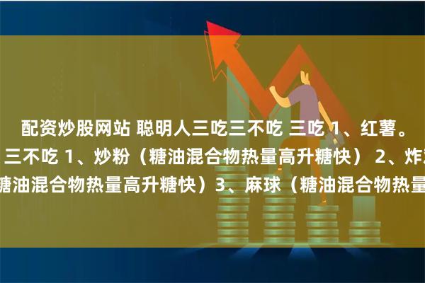 配资炒股网站 聪明人三吃三不吃 三吃 1、红薯。 2、苹果。 3、牛肉。 三不吃 1、炒粉（糖油混合物热量高升糖快） 2、炸鸡（糖油混合物热量高升糖快）3、麻球（糖油混合物热量高升糖快） 入冬轻断食，12天减6