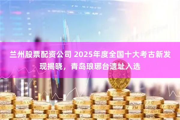 兰州股票配资公司 2025年度全国十大考古新发现揭晓，青岛琅琊台遗址入选