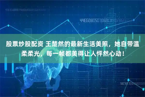 股票炒股配资 王楚然的最新生活美照，她自带温柔柔光，每一帧都美得让人怦然心动！