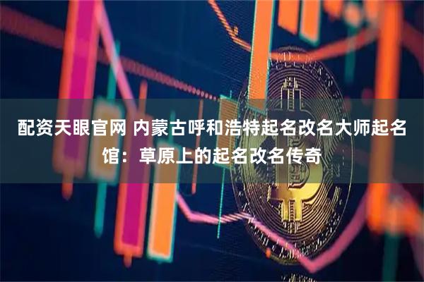 配资天眼官网 内蒙古呼和浩特起名改名大师起名馆：草原上的起名改名传奇
