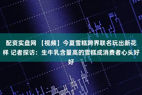 配资实盘网 【视频】今夏雪糕跨界联名玩出新花样 记者探访：生牛乳含量高的雪糕成消费者心头好