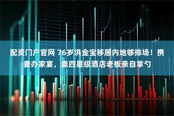 配资门户官网 76岁洪金宝移居内地够排场！携妻办家宴，邀四星级酒店老板亲自掌勺