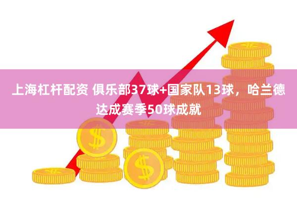 上海杠杆配资 俱乐部37球+国家队13球，哈兰德达成赛季50球成就