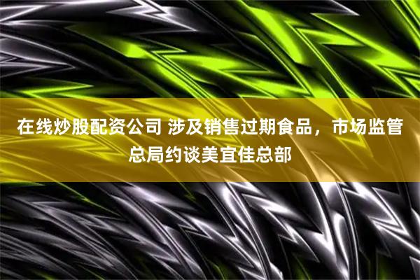 在线炒股配资公司 涉及销售过期食品，市场监管总局约谈美宜佳总部