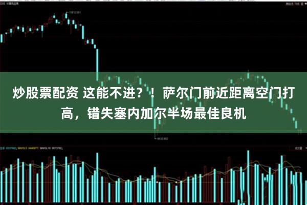 炒股票配资 这能不进？！萨尔门前近距离空门打高，错失塞内加尔半场最佳良机