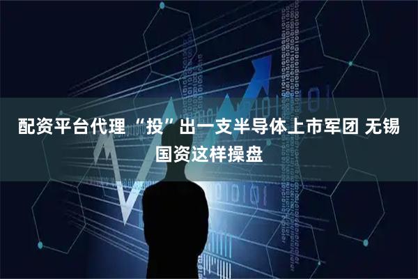 配资平台代理 “投”出一支半导体上市军团 无锡国资这样操盘