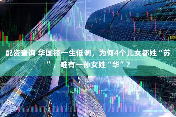 配资查询 华国锋一生低调，为何4个儿女都姓“苏”，唯有一孙女姓“华”？