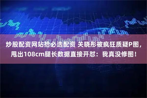 炒股配资网站拾必选配资 关晓彤被疯狂质疑P图，甩出108cm腿长数据直接开怼：我真没修图！