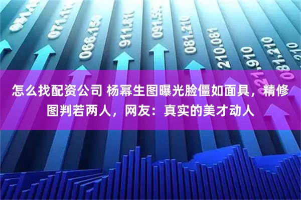 怎么找配资公司 杨幂生图曝光脸僵如面具，精修图判若两人，网友：真实的美才动人