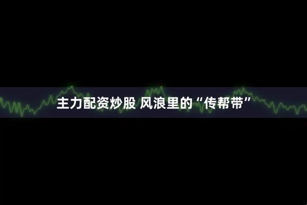主力配资炒股 风浪里的“传帮带”