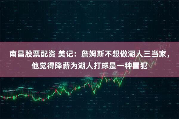 南昌股票配资 美记：詹姆斯不想做湖人三当家，他觉得降薪为湖人打球是一种冒犯