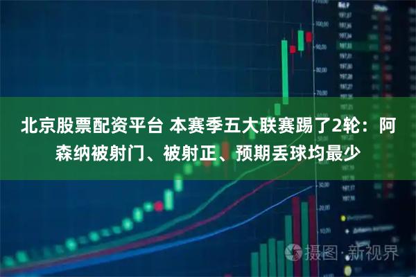 北京股票配资平台 本赛季五大联赛踢了2轮：阿森纳被射门、被射正、预期丢球均最少